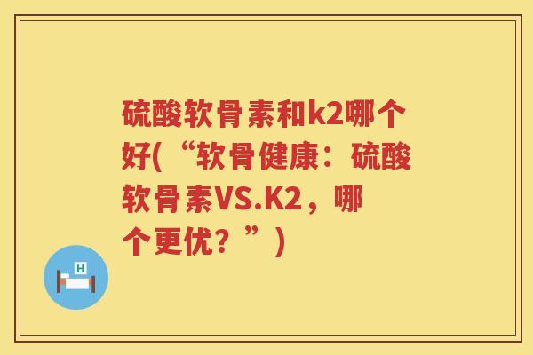 硫酸软骨素和k2哪个好(“软骨健康:硫酸软骨素VS.K2,哪个更优?”) 硫酸软骨素和k2哪个好(“软骨健康:硫酸软骨素VS.K2,哪个更优?”)