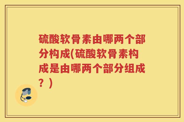 硫酸软骨素由哪两个部分构成(硫酸软骨素构成是由哪两个部分组成？)