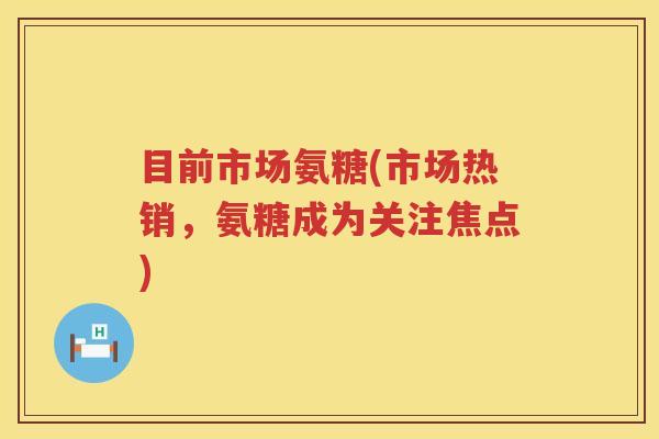 目前市场氨糖(市场热销,氨糖成为关注焦点) 目前市场氨糖(市场热销,氨糖成为关注焦点)
