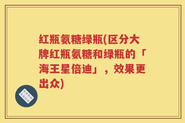 红瓶氨糖绿瓶(区分大牌红瓶氨糖和绿瓶的「海王星倍迪」，效果更出众)