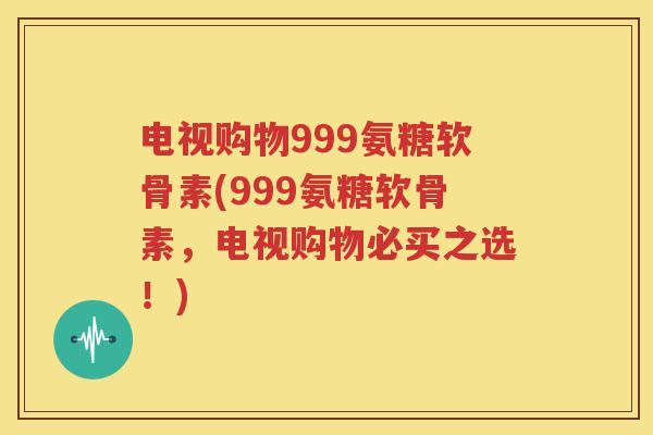 电视购物999氨糖软骨素(999氨糖软骨素,电视购物必买之选!) 电视购物999氨糖软骨素(999氨糖软骨素,电视购物必买之选!)