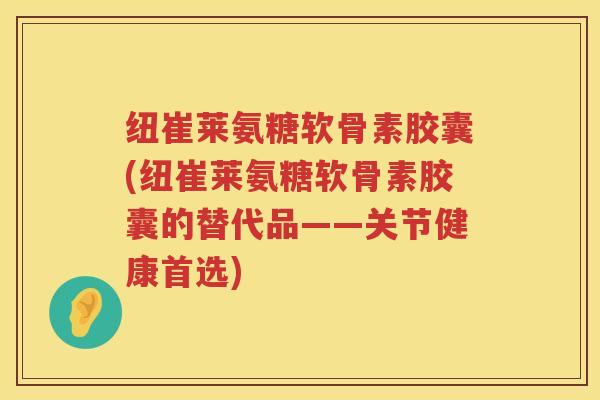 纽崔莱氨糖软骨素胶囊(纽崔莱氨糖软骨素胶囊的替代品——关节健康首选)