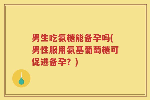 男生吃氨糖能备孕吗(男性服用氨基葡萄糖可促进备孕？)