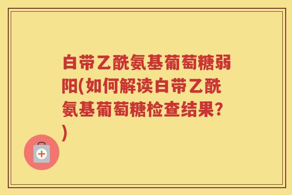 白带乙酰氨基葡萄糖弱阳(如何解读白带乙酰氨基葡萄糖检查结果?) 白带乙酰氨基葡萄糖弱阳(如何解读白带乙酰氨基葡萄糖检查结果?)