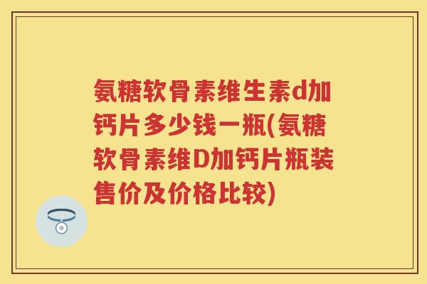 氨糖软骨素维生素d加钙片多少钱一瓶(氨糖软骨素维D加钙片瓶装售价及价格比较)