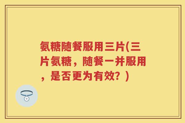 氨糖随餐服用三片(三片氨糖,随餐一并服用,是否更为有效?) 氨糖随餐服用三片(三片氨糖,随餐一并服用,是否更为有效?)