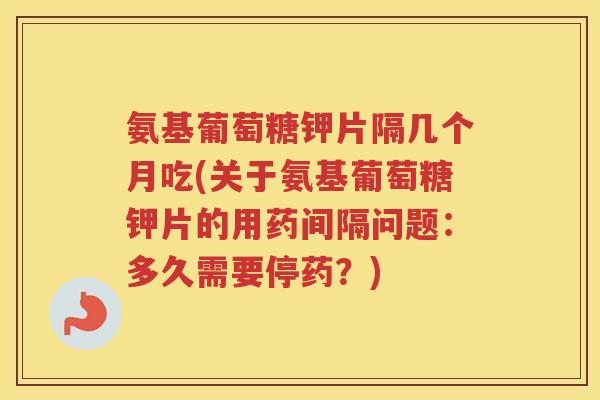 氨基葡萄糖钾片隔几个月吃(关于氨基葡萄糖钾片的用药间隔问题：多久需要停药？)