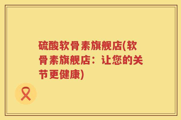 硫酸软骨素旗舰店(软骨素旗舰店:让您的关节更健康) 硫酸软骨素旗舰店(软骨素旗舰店:让您的关节更健康)