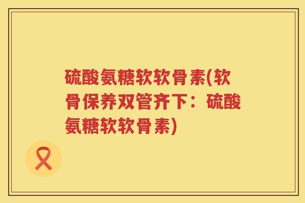 硫酸氨糖软软骨素(软骨保养双管齐下:硫酸氨糖软软骨素) 硫酸氨糖软软骨素(软骨保养双管齐下:硫酸氨糖软软骨素)