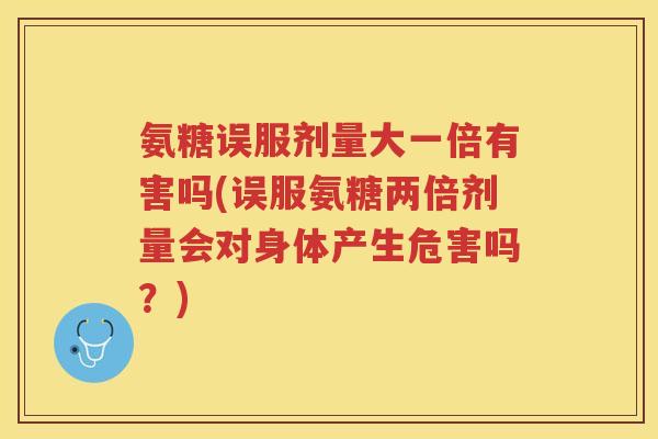 氨糖误服剂量大一倍有害吗(误服氨糖两倍剂量会对身体产生危害吗？)