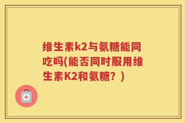 维生素k2与氨糖能同吃吗(能否同时服用维生素K2和氨糖?) 维生素k2与氨糖能同吃吗(能否同时服用维生素K2和氨糖?)