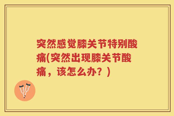 突然感觉膝关节特别酸痛(突然出现膝关节酸痛,该怎么办?) 突然感觉膝关节特别酸痛(突然出现膝关节酸痛,该怎么办?)