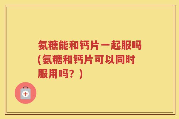 氨糖能和钙片一起服吗(氨糖和钙片可以同时服用吗？)