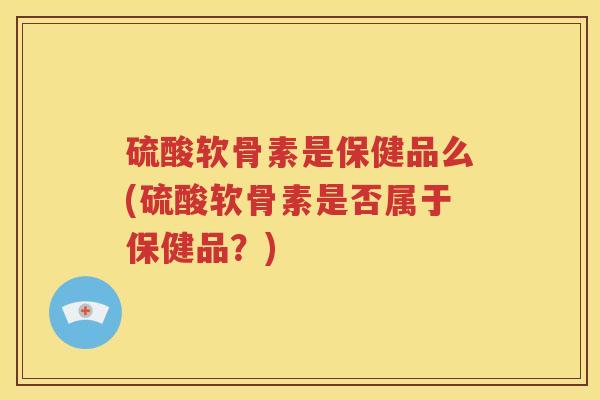 硫酸软骨素是保健品么(硫酸软骨素是否属于保健品?) 硫酸软骨素是保健品么(硫酸软骨素是否属于保健品?)