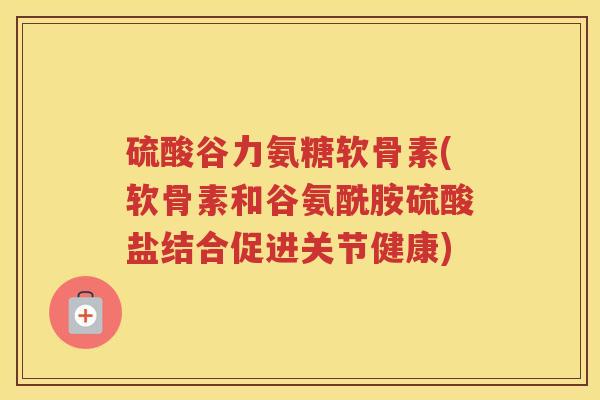硫酸谷力氨糖软骨素(软骨素和谷氨酰胺硫酸盐结合促进关节健康) 硫酸谷力氨糖软骨素(软骨素和谷氨酰胺硫酸盐结合促进关节健康)