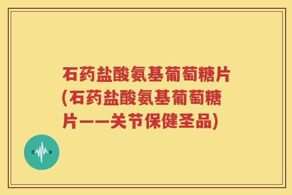 石药盐酸氨基葡萄糖片(石药盐酸氨基葡萄糖片——关节保健圣品)