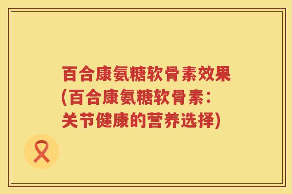 百合康氨糖软骨素效果(百合康氨糖软骨素:关节健康的营养选择) 百合康氨糖软骨素效果(百合康氨糖软骨素:关节健康的营养选择)
