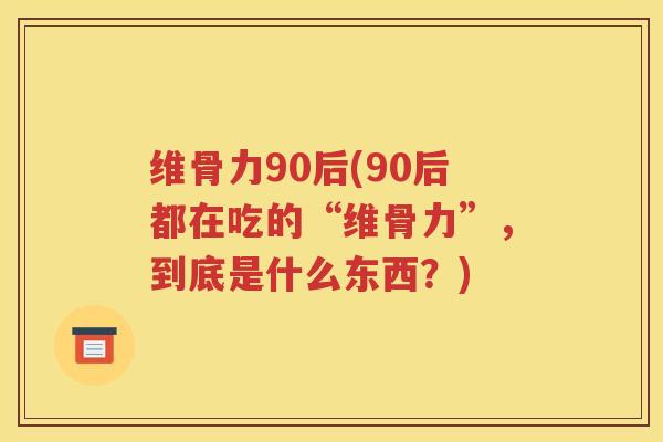 维骨力90后(90后都在吃的“维骨力”,到底是什么东西?) 维骨力90后(90后都在吃的“维骨力”,到底是什么东西?)