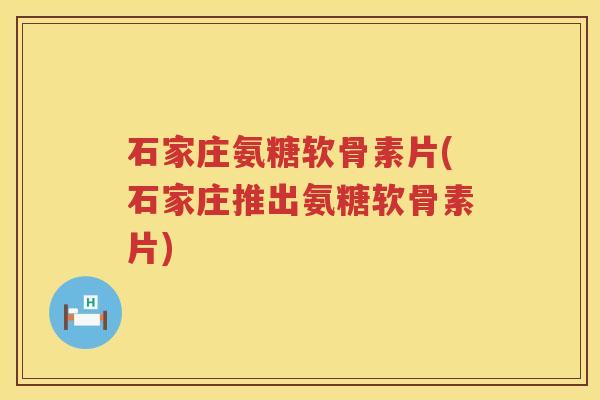 石家庄氨糖软骨素片(石家庄推出氨糖软骨素片)