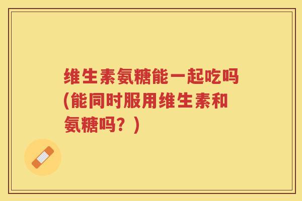 维生素氨糖能一起吃吗(能同时服用维生素和氨糖吗?) 维生素氨糖能一起吃吗(能同时服用维生素和氨糖吗?)