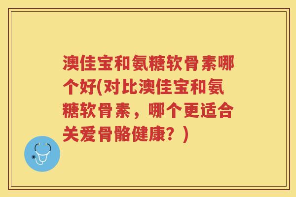 澳佳宝和氨糖软骨素哪个好(对比澳佳宝和氨糖软骨素，哪个更适合关爱骨骼健康？)