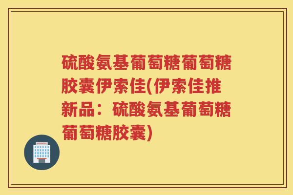 硫酸氨基葡萄糖葡萄糖胶囊伊索佳(伊索佳推新品:硫酸氨基葡萄糖葡萄糖胶囊) 硫酸氨基葡萄糖葡萄糖胶囊伊索佳(伊索佳推新品:硫酸氨基葡萄糖葡萄糖胶囊)