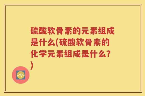 硫酸软骨素的元素组成是什么(硫酸软骨素的化学元素组成是什么?) 硫酸软骨素的元素组成是什么(硫酸软骨素的化学元素组成是什么?)