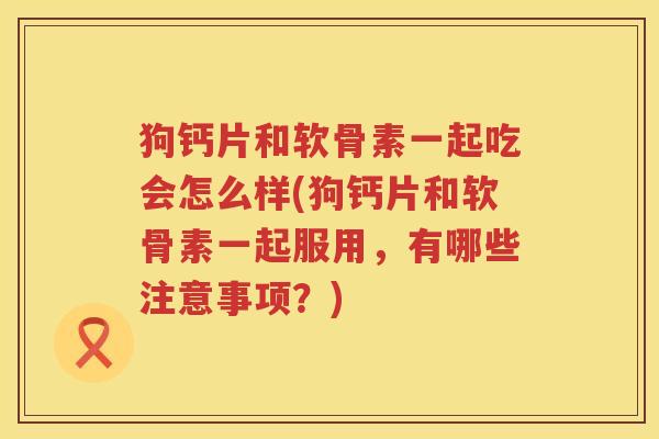 狗钙片和软骨素一起吃会怎么样(狗钙片和软骨素一起服用,有哪些注意事项?) 狗钙片和软骨素一起吃会怎么样(狗钙片和软骨素一起服用,有哪些注意事项?)