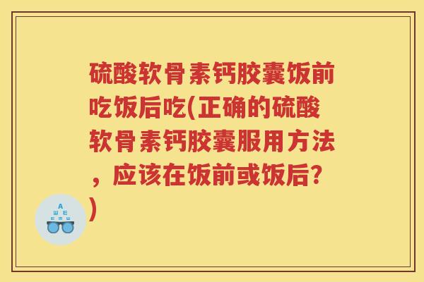 硫酸软骨素钙胶囊饭前吃饭后吃(正确的硫酸软骨素钙胶囊服用方法，应该在饭前或饭后？)