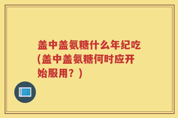 盖中盖氨糖什么年纪吃(盖中盖氨糖何时应开始服用?) 盖中盖氨糖什么年纪吃(盖中盖氨糖何时应开始服用?)