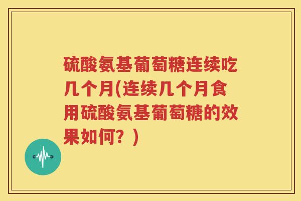 硫酸氨基葡萄糖连续吃几个月(连续几个月食用硫酸氨基葡萄糖的效果如何？)
