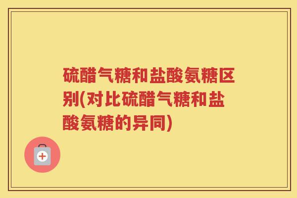 硫醋气糖和盐酸氨糖区别(对比硫醋气糖和盐酸氨糖的异同)