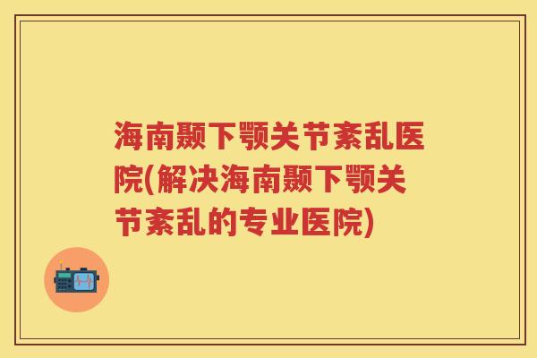 海南颞下颚关节紊乱医院(解决海南颞下颚关节紊乱的专业医院) 海南颞下颚关节紊乱医院(解决海南颞下颚关节紊乱的专业医院)
