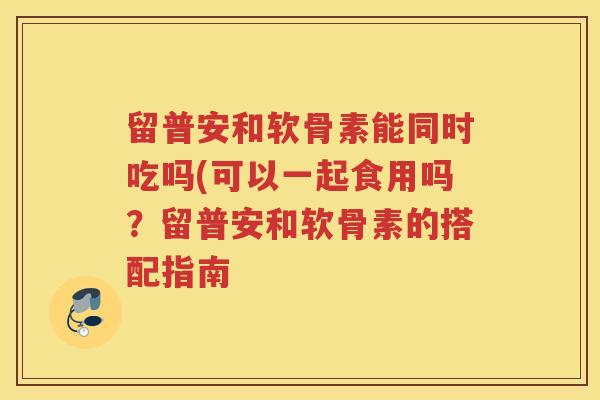 留普安和软骨素能同时吃吗(可以一起食用吗？留普安和软骨素的搭配指南