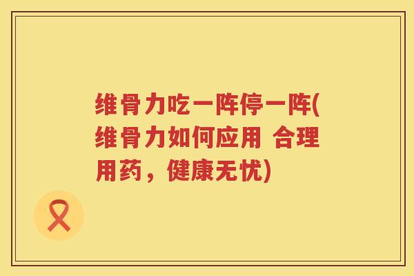 维骨力吃一阵停一阵(维骨力如何应用 合理用药,健康无忧) 维骨力吃一阵停一阵(维骨力如何应用 合理用药,健康无忧)