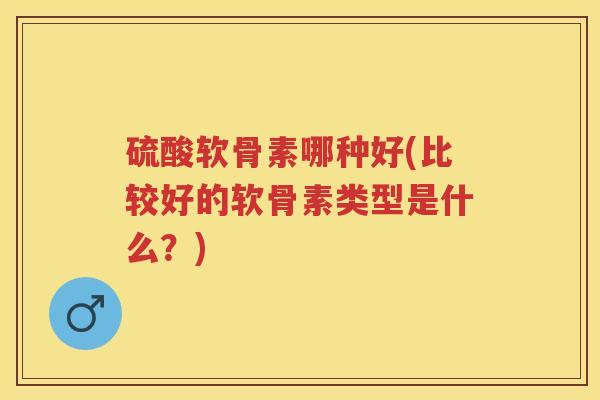 硫酸软骨素哪种好(比较好的软骨素类型是什么?) 硫酸软骨素哪种好(比较好的软骨素类型是什么?)