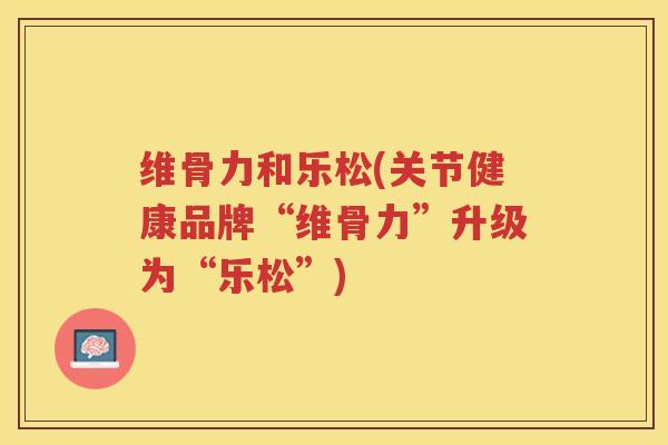 维骨力和乐松(关节健康品牌“维骨力”升级为“乐松”)
