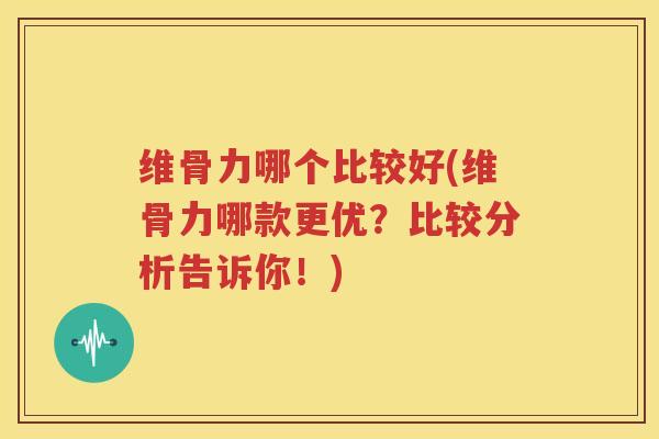 维骨力哪个比较好(维骨力哪款更优?比较分析告诉你!) 维骨力哪个比较好(维骨力哪款更优?比较分析告诉你!)