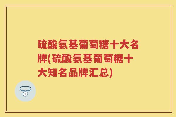 硫酸氨基葡萄糖十大名牌(硫酸氨基葡萄糖十大知名品牌汇总)