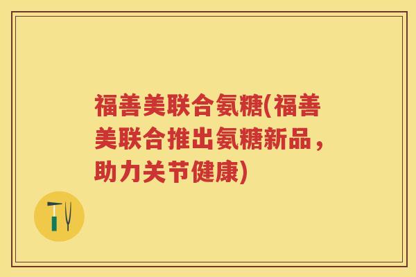 福善美联合氨糖(福善美联合推出氨糖新品,助力关节健康) 福善美联合氨糖(福善美联合推出氨糖新品,助力关节健康)