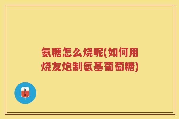 氨糖怎么烧呢(如何用烧友炮制氨基葡萄糖)