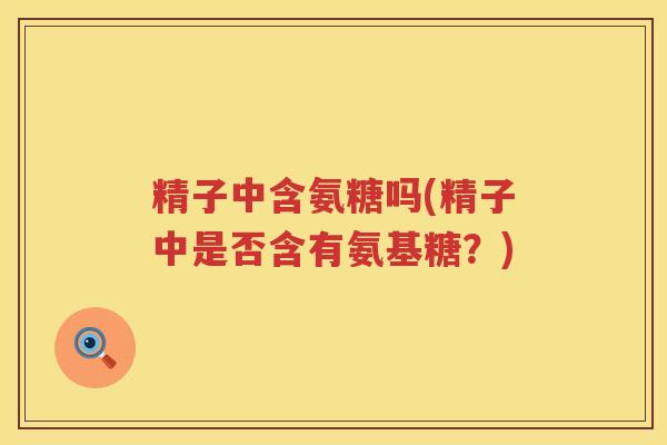 精子中含氨糖吗(精子中是否含有氨基糖?) 精子中含氨糖吗(精子中是否含有氨基糖?)
