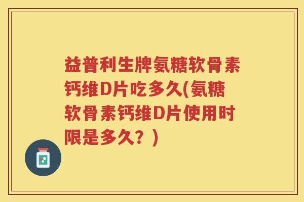 益普利生牌氨糖软骨素钙维D片吃多久(氨糖软骨素钙维D片使用时限是多久？)
