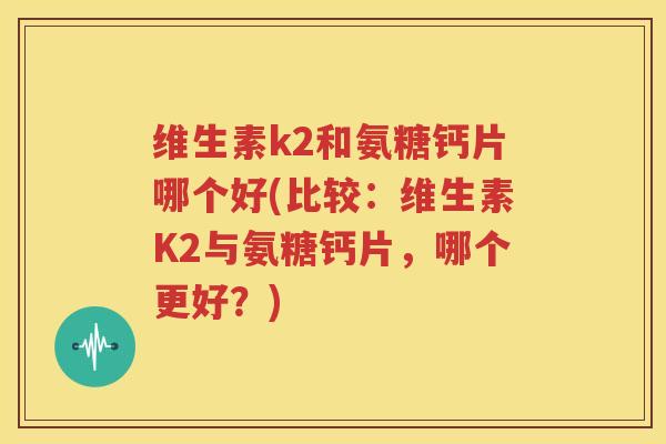 维生素k2和氨糖钙片哪个好(比较：维生素K2与氨糖钙片，哪个更好？)