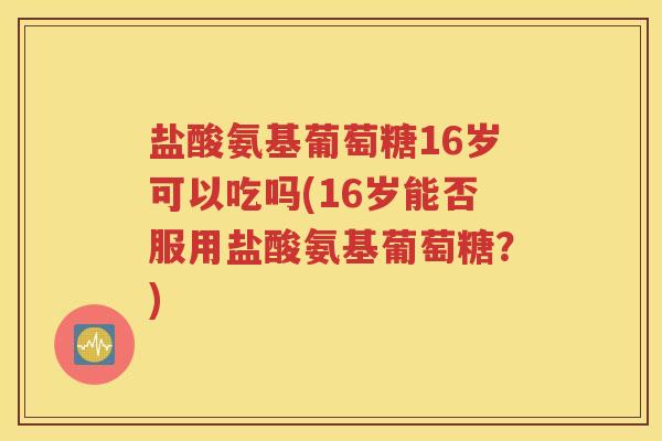 盐酸氨基葡萄糖16岁可以吃吗(16岁能否服用盐酸氨基葡萄糖？)