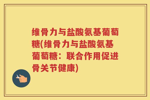 维骨力与盐酸氨基葡萄糖(维骨力与盐酸氨基葡萄糖：联合作用促进骨关节健康)