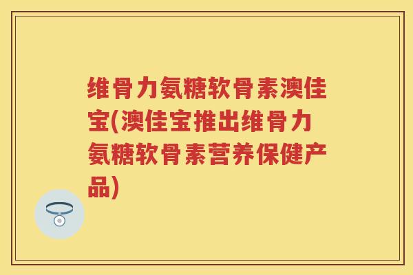 维骨力氨糖软骨素澳佳宝(澳佳宝推出维骨力氨糖软骨素营养保健产品) 维骨力氨糖软骨素澳佳宝(澳佳宝推出维骨力氨糖软骨素营养保健产品)