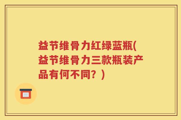 益节维骨力红绿蓝瓶(益节维骨力三款瓶装产品有何不同?) 益节维骨力红绿蓝瓶(益节维骨力三款瓶装产品有何不同?)