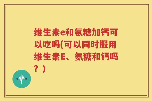 维生素e和氨糖加钙可以吃吗(可以同时服用维生素E、氨糖和钙吗?) 维生素e和氨糖加钙可以吃吗(可以同时服用维生素E、氨糖和钙吗?)