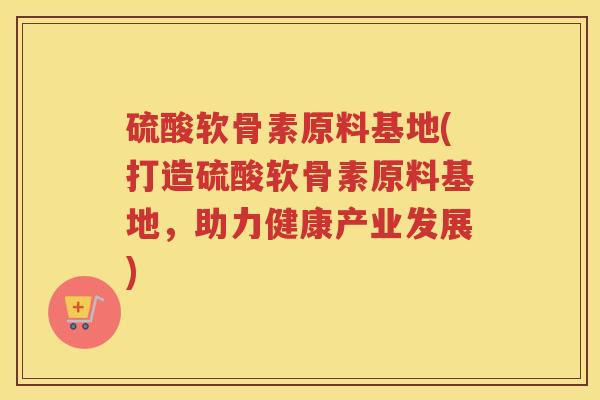 硫酸软骨素原料基地(打造硫酸软骨素原料基地，助力健康产业发展)
